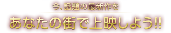 今話題の最新作をあなたの街で上映しよう！